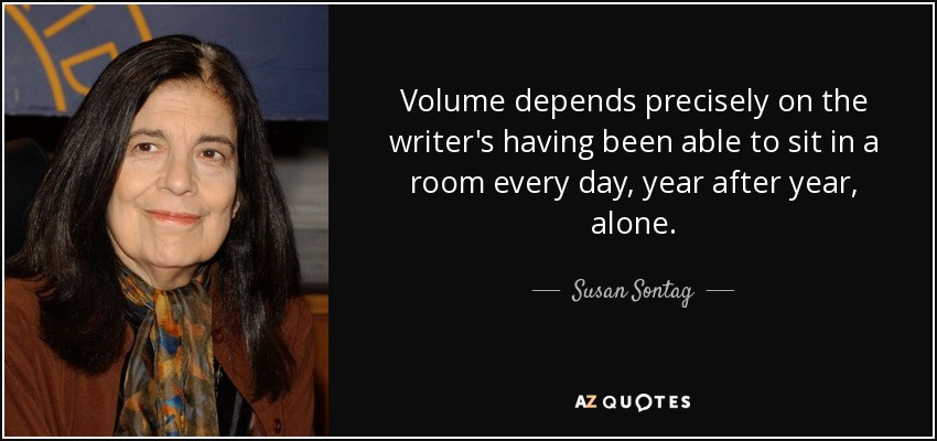 Volume depends precisely on the writer's having been able to sit in a room every day, year after year, alone. - Susan Sontag