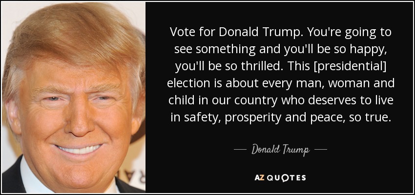 Vote for Donald Trump. You're going to see something and you'll be so happy, you'll be so thrilled. This [presidential] election is about every man, woman and child in our country who deserves to live in safety, prosperity and peace, so true. - Donald Trump