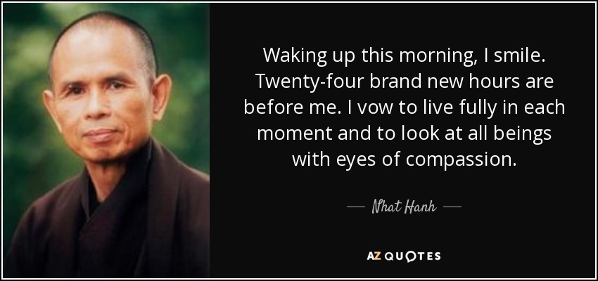 Waking up this morning, I smile. Twenty-four brand new hours are before me. I vow to live fully in each moment and to look at all beings with eyes of compassion. - Nhat Hanh