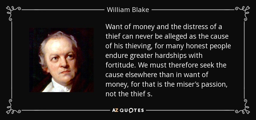 La falta de dinero y la angustia de un ladrón nunca pueden alegarse como la causa de que robe, pues muchas personas honradas soportan mayores penurias con entereza. Por lo tanto, debemos buscar la causa en otra parte que no sea la falta de dinero, pues ésa es la pasión del avaro, no la del ladrón. - William Blake