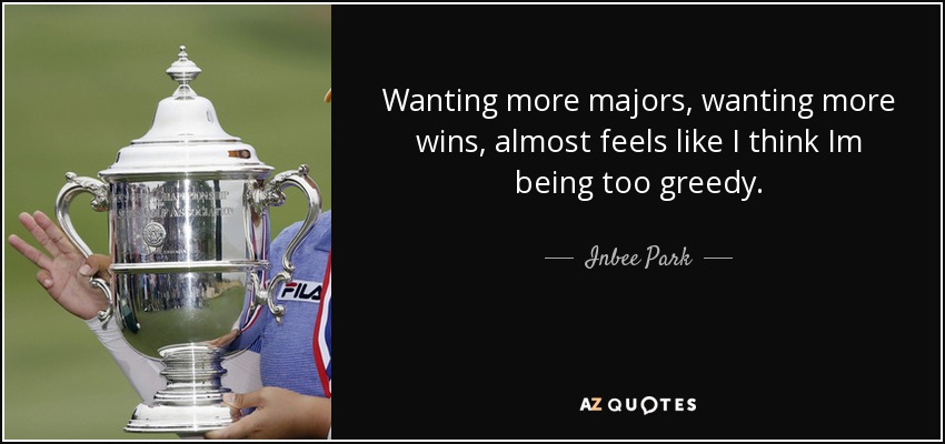 Wanting more majors, wanting more wins, almost feels like I think Im being too greedy. - Inbee Park