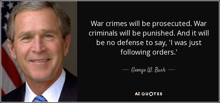 War crimes will be prosecuted. War criminals will be punished. And it will be no defense to say, 'I was just following orders.' - George W. Bush