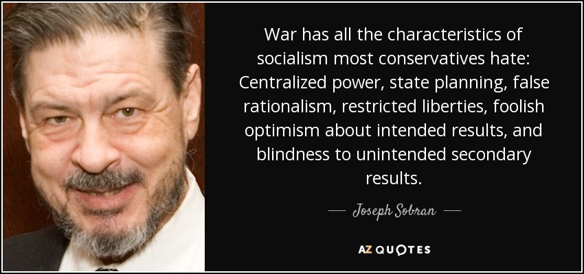 War has all the characteristics of socialism most conservatives hate: Centralized power, state planning, false rationalism, restricted liberties, foolish optimism about intended results, and blindness to unintended secondary results. - Joseph Sobran