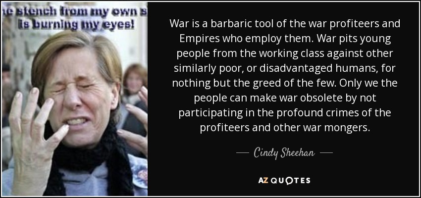 War is a barbaric tool of the war profiteers and Empires who employ them. War pits young people from the working class against other similarly poor, or disadvantaged humans, for nothing but the greed of the few. Only we the people can make war obsolete by not participating in the profound crimes of the profiteers and other war mongers. - Cindy Sheehan