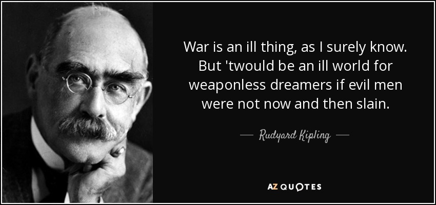 War is an ill thing, as I surely know. But 'twould be an ill world for weaponless dreamers if evil men were not now and then slain. - Rudyard Kipling
