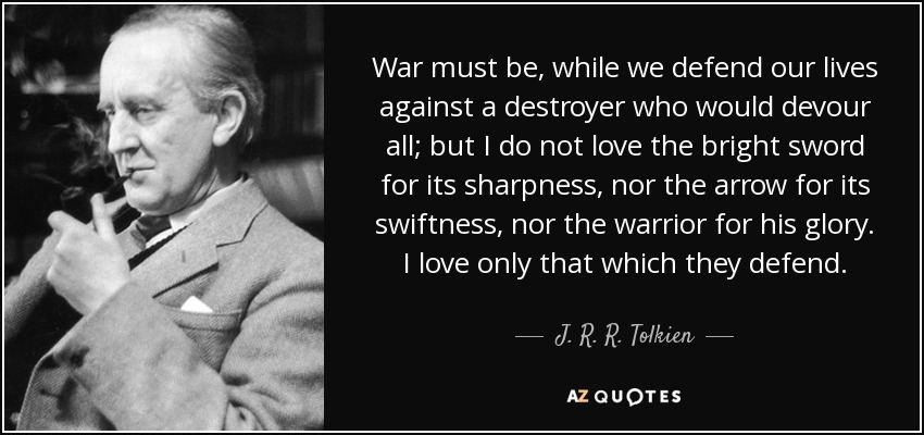War must be, while we defend our lives against a destroyer who would devour all; but I do not love the bright sword for its sharpness, nor the arrow for its swiftness, nor the warrior for his glory. I love only that which they defend. - J. R. R. Tolkien