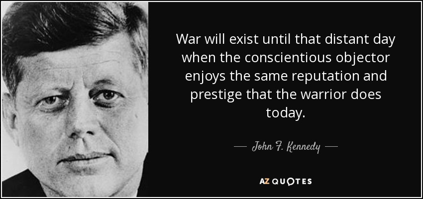 War will exist until that distant day when the conscientious objector enjoys the same reputation and prestige that the warrior does today. - John F. Kennedy