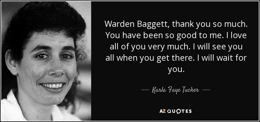 Warden Baggett, thank you so much. You have been so good to me. I love all of you very much. I will see you all when you get there. I will wait for you. - Karla Faye Tucker