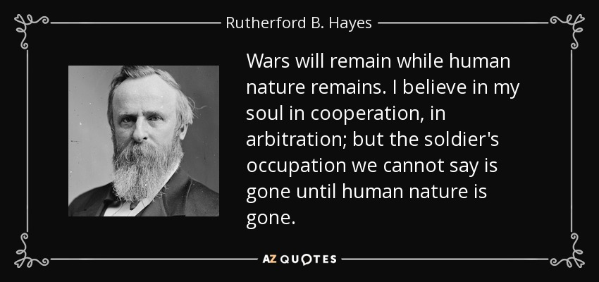 Wars will remain while human nature remains. I believe in my soul in cooperation, in arbitration; but the soldier's occupation we cannot say is gone until human nature is gone. - Rutherford B. Hayes