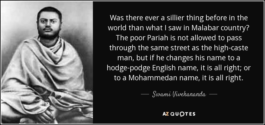 Was there ever a sillier thing before in the world than what I saw in Malabar country? The poor Pariah is not allowed to pass through the same street as the high-caste man, but if he changes his name to a hodge-podge English name, it is all right; or to a Mohammedan name, it is all right. - Swami Vivekananda