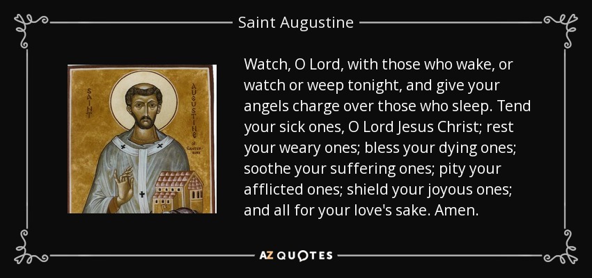 Watch, O Lord, with those who wake, or watch or weep tonight, and give your angels charge over those who sleep. Tend your sick ones, O Lord Jesus Christ; rest your weary ones; bless your dying ones; soothe your suffering ones; pity your afflicted ones; shield your joyous ones; and all for your love's sake. Amen. - Saint Augustine