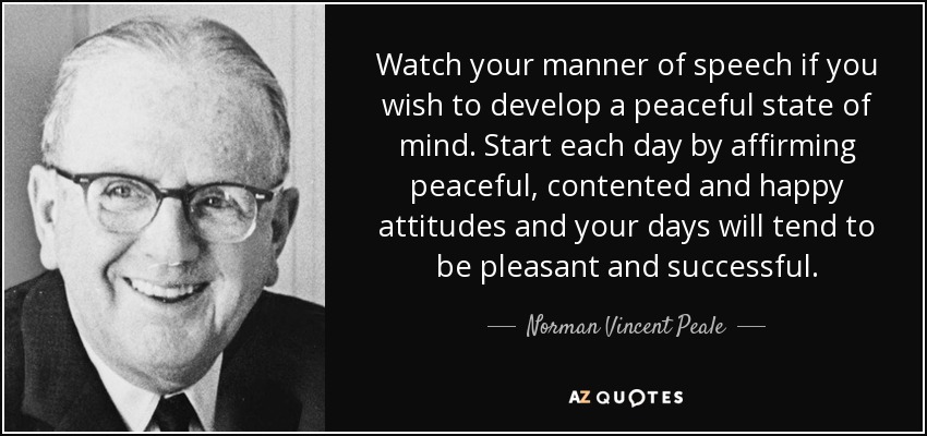 Watch your manner of speech if you wish to develop a peaceful state of mind. Start each day by affirming peaceful, contented and happy attitudes and your days will tend to be pleasant and successful. - Norman Vincent Peale