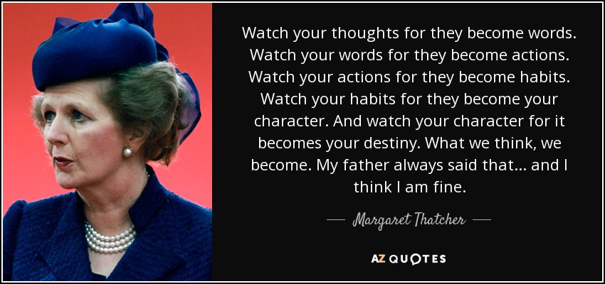 Watch your thoughts for they become words. Watch your words for they become actions. Watch your actions for they become habits. Watch your habits for they become your character. And watch your character for it becomes your destiny. What we think, we become. My father always said that... and I think I am fine. - Margaret Thatcher