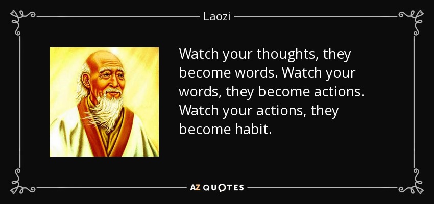 Watch your thoughts, they become words. Watch your words, they become actions. Watch your actions, they become habit. - Laozi