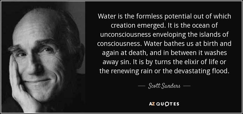 Water is the formless potential out of which creation emerged. It is the ocean of unconsciousness enveloping the islands of consciousness. Water bathes us at birth and again at death, and in between it washes away sin. It is by turns the elixir of life or the renewing rain or the devastating flood. - Scott Sanders