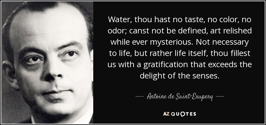 Water, thou hast no taste, no color, no odor; canst not be defined, art relished while ever mysterious. Not necessary to life, but rather life itself, thou fillest us with a gratification that exceeds the delight of the senses. - Antoine de Saint-Exupery