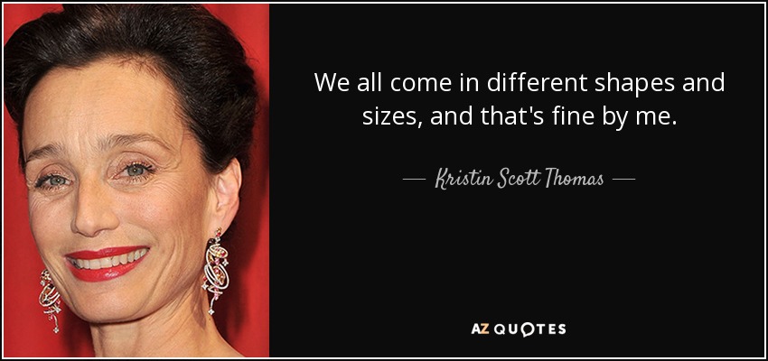 We all come in different shapes and sizes, and that's fine by me. - Kristin Scott Thomas