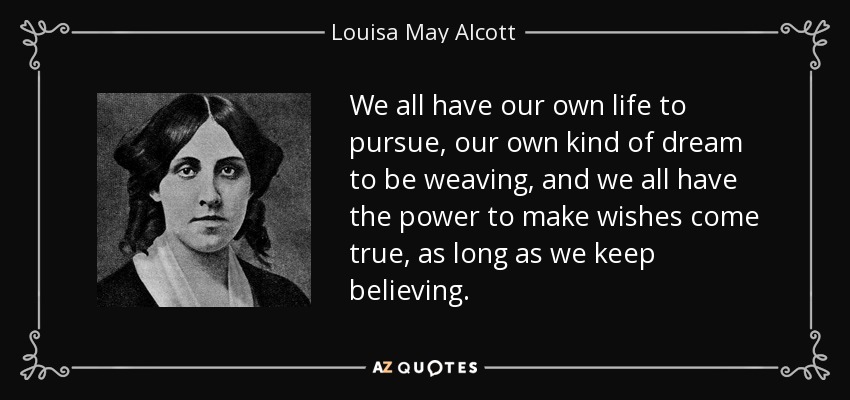 Todos tenemos nuestra propia vida que perseguir, nuestro propio tipo de sueño que tejer, y todos tenemos el poder de hacer realidad los deseos, siempre que sigamos creyendo. - Louisa May Alcott