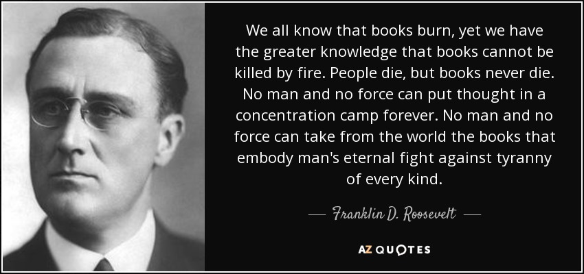 We all know that books burn, yet we have the greater knowledge that books cannot be killed by fire. People die, but books never die. No man and no force can put thought in a concentration camp forever. No man and no force can take from the world the books that embody man's eternal fight against tyranny of every kind. - Franklin D. Roosevelt