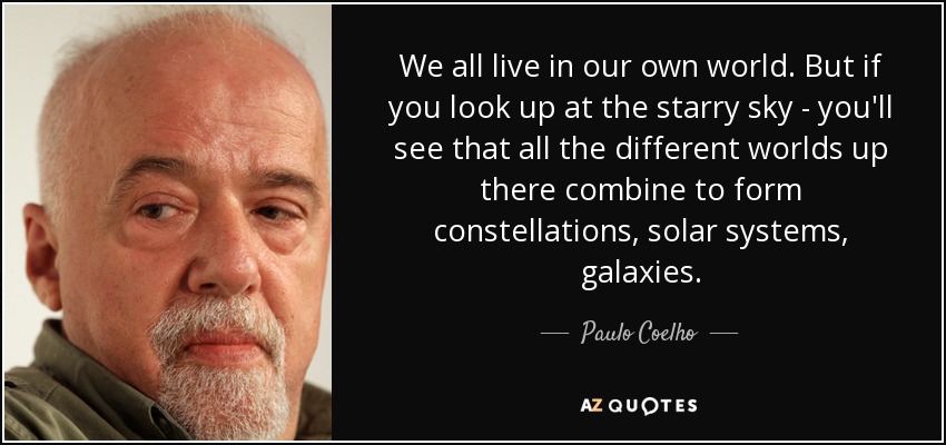 We all live in our own world. But if you look up at the starry sky - you'll see that all the different worlds up there combine to form constellations, solar systems, galaxies. - Paulo Coelho
