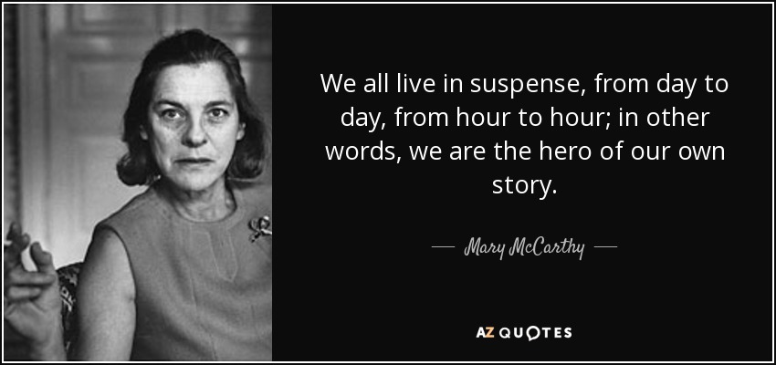 We all live in suspense, from day to day, from hour to hour; in other words, we are the hero of our own story. - Mary McCarthy