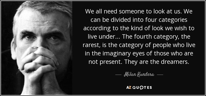 We all need someone to look at us. We can be divided into four categories according to the kind of look we wish to live under . . . The fourth category, the rarest, is the category of people who live in the imaginary eyes of those who are not present. They are the dreamers. - Milan Kundera