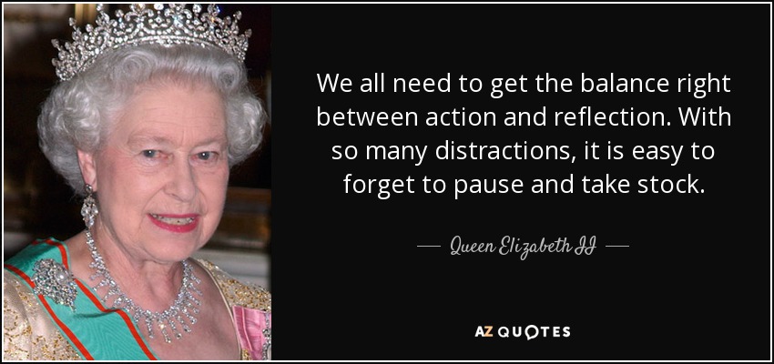 We all need to get the balance right between action and reflection. With so many distractions, it is easy to forget to pause and take stock. - Queen Elizabeth II