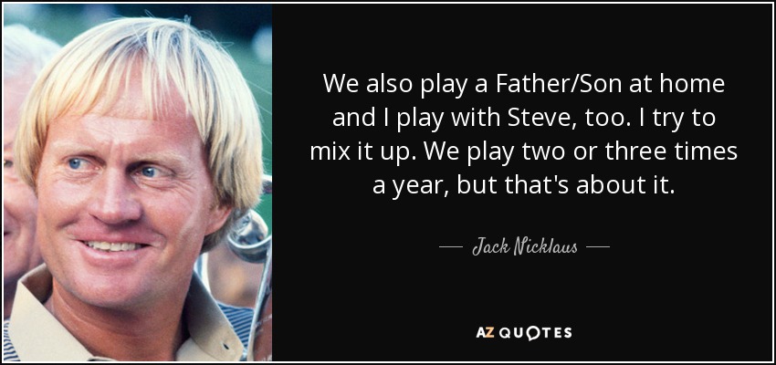 We also play a Father/Son at home and I play with Steve, too. I try to mix it up. We play two or three times a year, but that's about it. - Jack Nicklaus