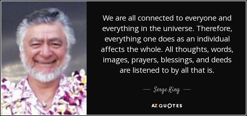 We are all connected to everyone and everything in the universe. Therefore, everything one does as an individual affects the whole. All thoughts, words, images, prayers, blessings, and deeds are listened to by all that is. - Serge King