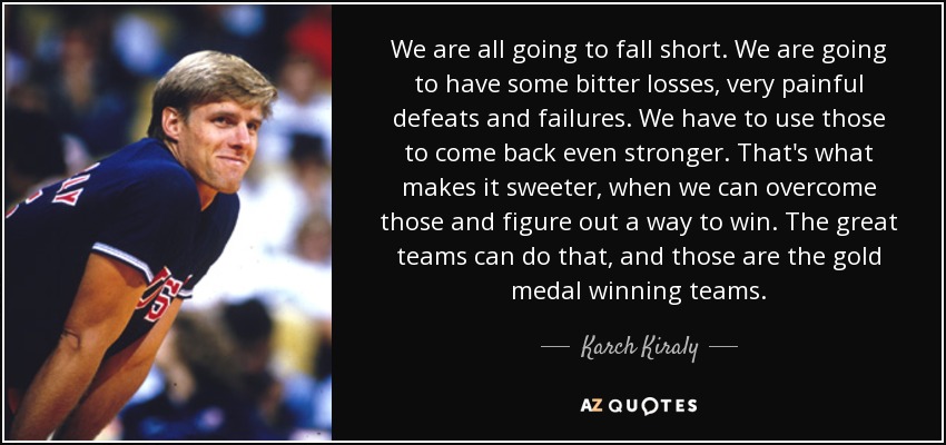 We are all going to fall short. We are going to have some bitter losses, very painful defeats and failures. We have to use those to come back even stronger. That's what makes it sweeter, when we can overcome those and figure out a way to win. The great teams can do that, and those are the gold medal winning teams. - Karch Kiraly