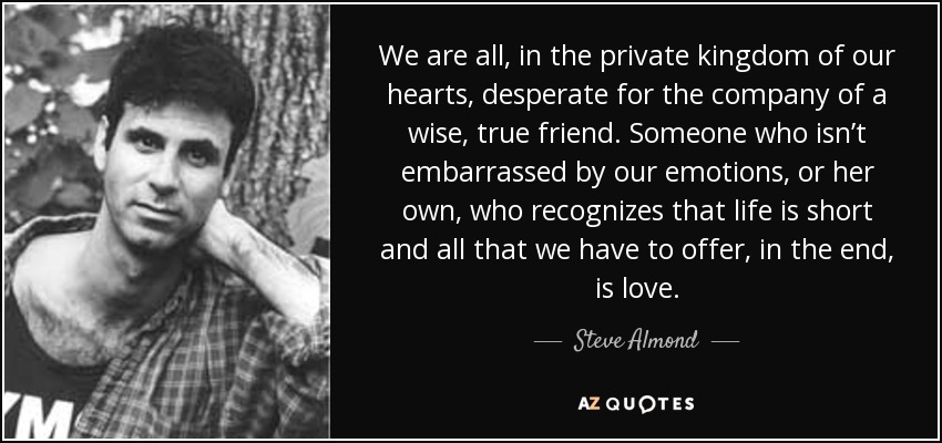 We are all, in the private kingdom of our hearts, desperate for the company of a wise, true friend. Someone who isn’t embarrassed by our emotions, or her own, who recognizes that life is short and all that we have to offer, in the end, is love. - Steve Almond