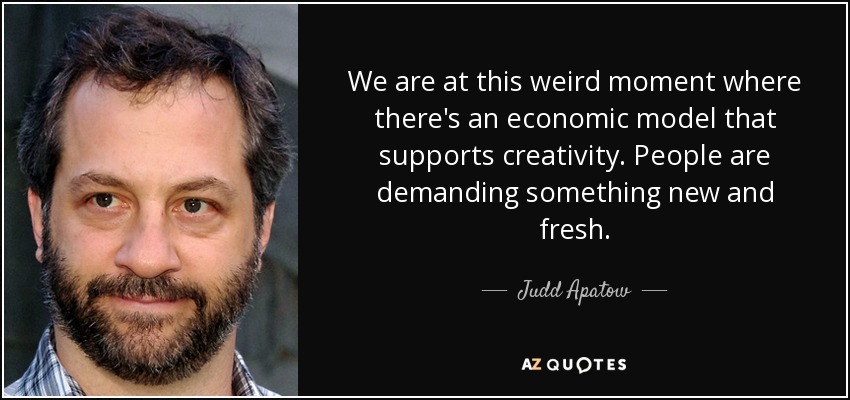We are at this weird moment where there's an economic model that supports creativity. People are demanding something new and fresh. - Judd Apatow