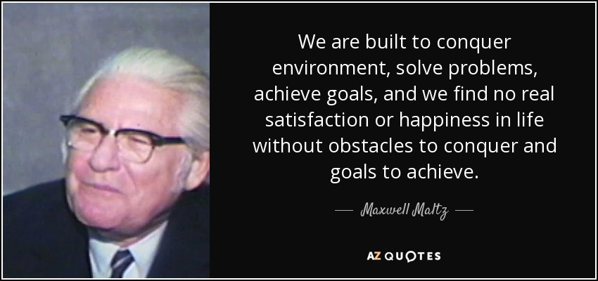 We are built to conquer environment, solve problems, achieve goals, and we find no real satisfaction or happiness in life without obstacles to conquer and goals to achieve. - Maxwell Maltz