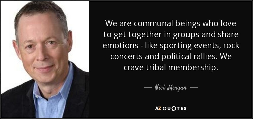We are communal beings who love to get together in groups and share emotions - like sporting events, rock concerts and political rallies. We crave tribal membership. - Nick Morgan