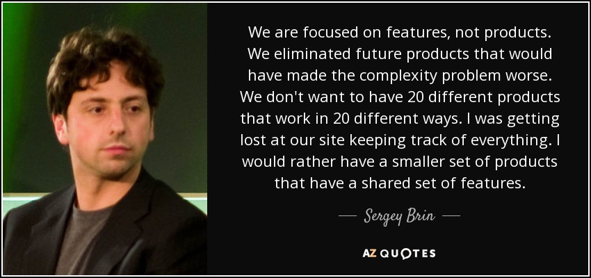 We are focused on features, not products. We eliminated future products that would have made the complexity problem worse. We don't want to have 20 different products that work in 20 different ways. I was getting lost at our site keeping track of everything. I would rather have a smaller set of products that have a shared set of features. - Sergey Brin