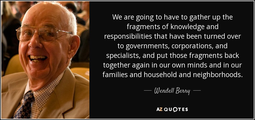 We are going to have to gather up the fragments of knowledge and responsibilities that have been turned over to governments, corporations, and specialists, and put those fragments back together again in our own minds and in our families and household and neighborhoods. - Wendell Berry