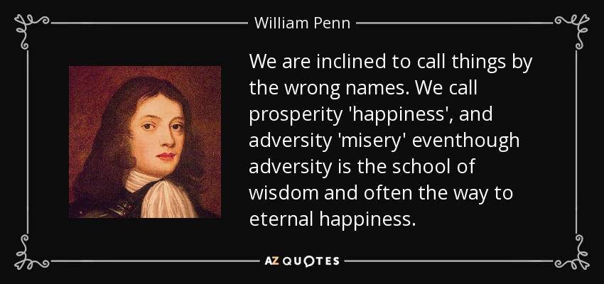 We are inclined to call things by the wrong names. We call prosperity 'happiness', and adversity 'misery' eventhough adversity is the school of wisdom and often the way to eternal happiness. - William Penn