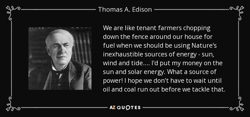 We are like tenant farmers chopping down the fence around our house for fuel when we should be using Nature's inexhaustible sources of energy - sun, wind and tide. ... I'd put my money on the sun and solar energy. What a source of power! I hope we don't have to wait until oil and coal run out before we tackle that. - Thomas A. Edison