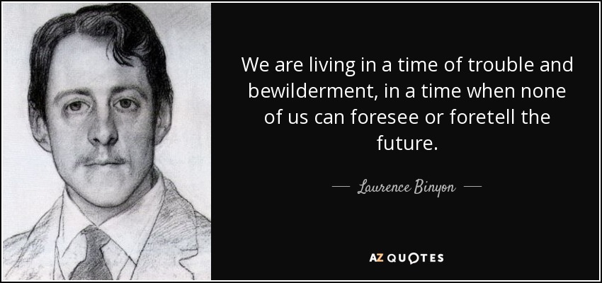 We are living in a time of trouble and bewilderment, in a time when none of us can foresee or foretell the future. - Laurence Binyon