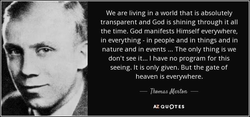 We are living in a world that is absolutely transparent and God is shining through it all the time. God manifests Himself everywhere, in everything - in people and in things and in nature and in events ... The only thing is we don't see it ... I have no program for this seeing. It is only given. But the gate of heaven is everywhere. - Thomas Merton