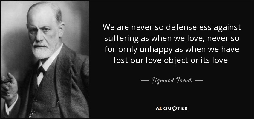 We are never so defenseless against suffering as when we love, never so forlornly unhappy as when we have lost our love object or its love. - Sigmund Freud