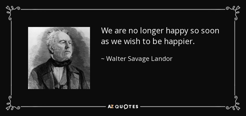 We are no longer happy so soon as we wish to be happier. - Walter Savage Landor