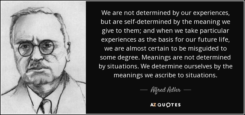 No estamos determinados por nuestras experiencias, sino que estamos autodeterminados por el significado que les damos; y cuando tomamos experiencias particulares como base para nuestra vida futura, es casi seguro que nos equivocamos en cierto grado. Los significados no los determinan las situaciones. Nos determinamos a nosotros mismos por los significados que atribuimos a las situaciones. - Alfred Adler