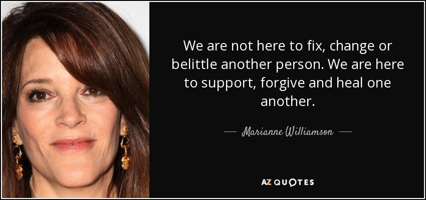 We are not here to fix, change or belittle another person. We are here to support, forgive and heal one another. - Marianne Williamson