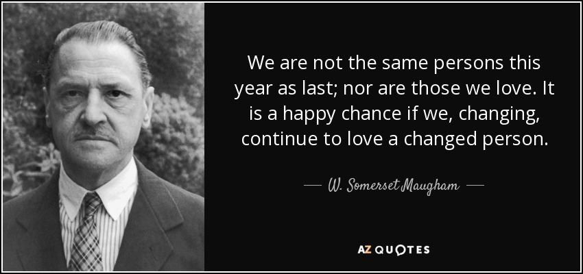 We are not the same persons this year as last; nor are those we love. It is a happy chance if we, changing, continue to love a changed person. - W. Somerset Maugham