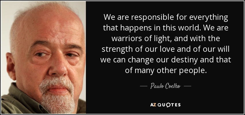 We are responsible for everything that happens in this world. We are warriors of light, and with the strength of our love and of our will we can change our destiny and that of many other people. - Paulo Coelho