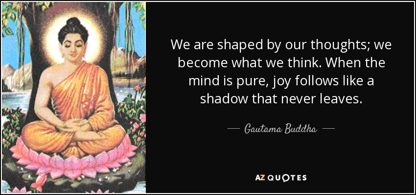 We are shaped by our thoughts; we become what we think. When the mind is pure, joy follows like a shadow that never leaves. - Gautama Buddha