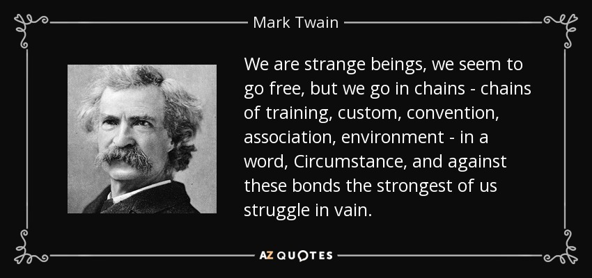 We are strange beings, we seem to go free, but we go in chains - chains of training, custom, convention, association, environment - in a word, Circumstance, and against these bonds the strongest of us struggle in vain. - Mark Twain