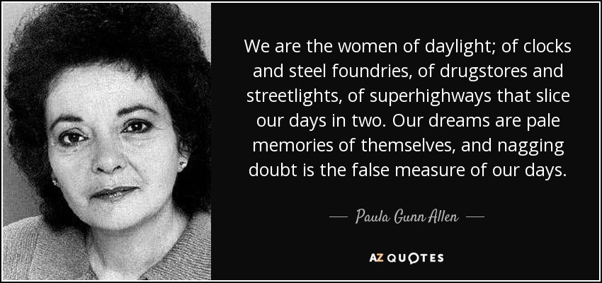 We are the women of daylight; of clocks and steel foundries, of drugstores and streetlights, of superhighways that slice our days in two. Our dreams are pale memories of themselves, and nagging doubt is the false measure of our days. - Paula Gunn Allen