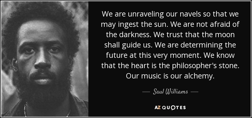 We are unraveling our navels so that we may ingest the sun. We are not afraid of the darkness. We trust that the moon shall guide us. We are determining the future at this very moment. We know that the heart is the philosopher's stone. Our music is our alchemy. - Saul Williams